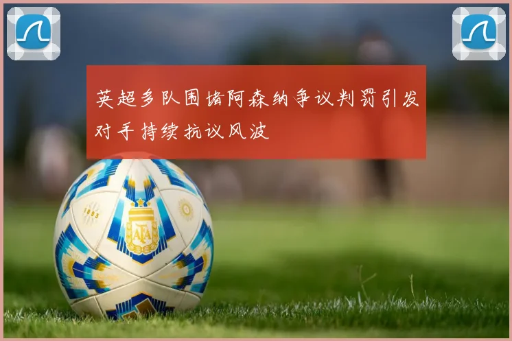 英超多队围堵阿森纳争议判罚引发对手持续抗议风波
