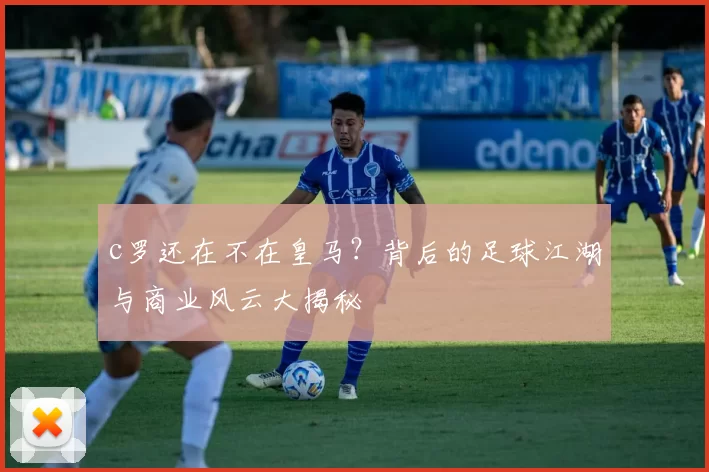 c罗还在不在皇马？背后的足球江湖与商业风云大揭秘