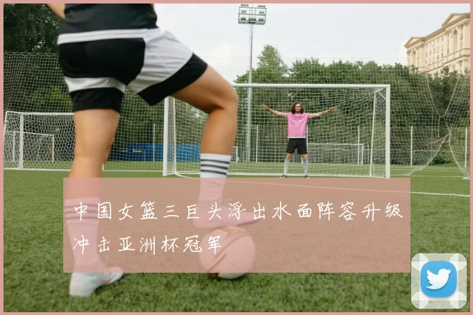 中国女篮三巨头浮出水面阵容升级冲击亚洲杯冠军