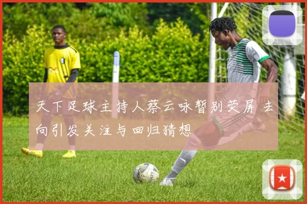 天下足球主持人蔡云咏暂别荧屏 去向引发关注与回归猜想