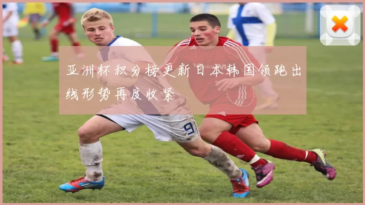 亚洲杯积分榜更新日本韩国领跑出线形势再度收紧