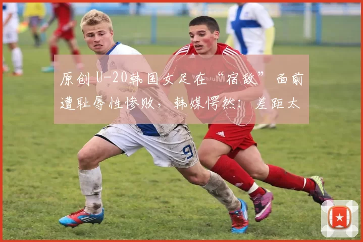 原创 U-20韩国女足在“宿敌”面前遭耻辱性惨败，韩媒愕然：差距太大了