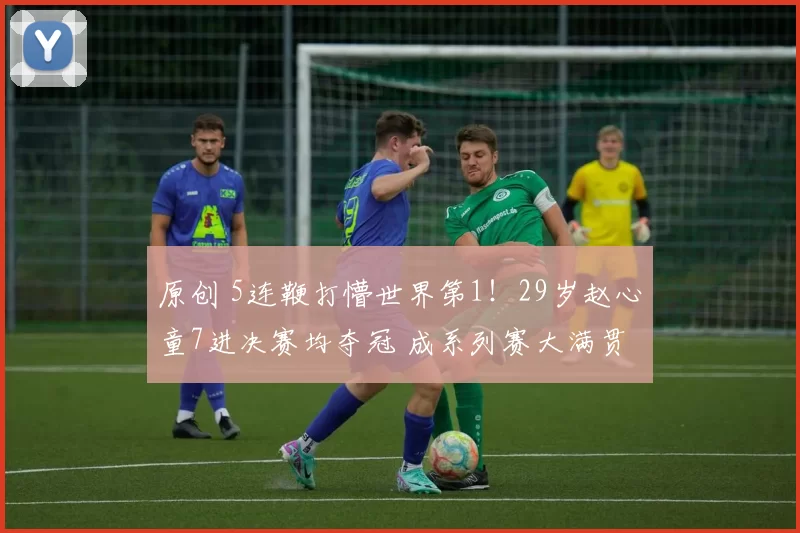 原创 5连鞭打懵世界第1！29岁赵心童7进决赛均夺冠 成系列赛大满贯首人