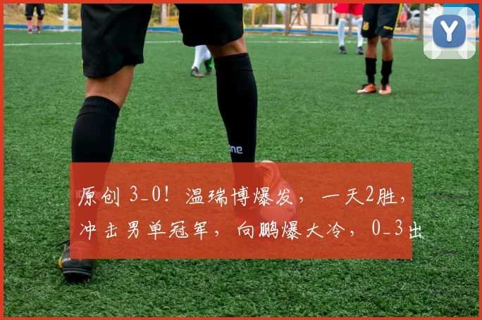 原创 3_0！温瑞博爆发，一天2胜，冲击男单冠军，向鹏爆大冷，0_3出局