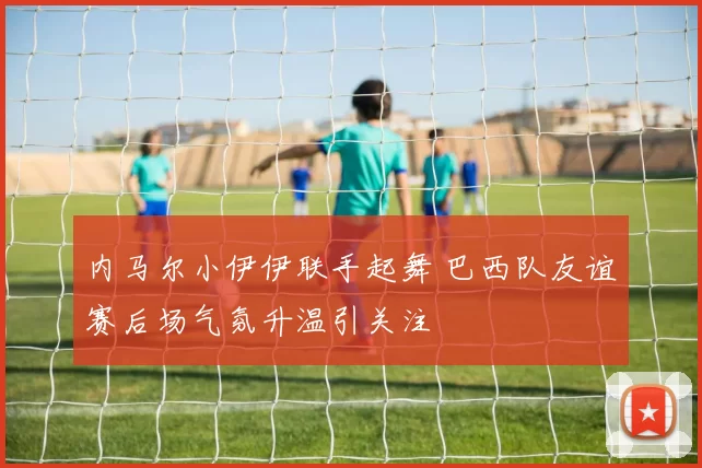 内马尔小伊伊联手起舞 巴西队友谊赛后场气氛升温引关注