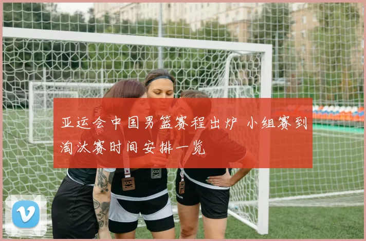 亚运会中国男篮赛程出炉 小组赛到淘汰赛时间安排一览