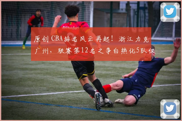 原创 CBA排名风云再起！浙江力克广州，联赛第12名之争白热化5队仅差两场