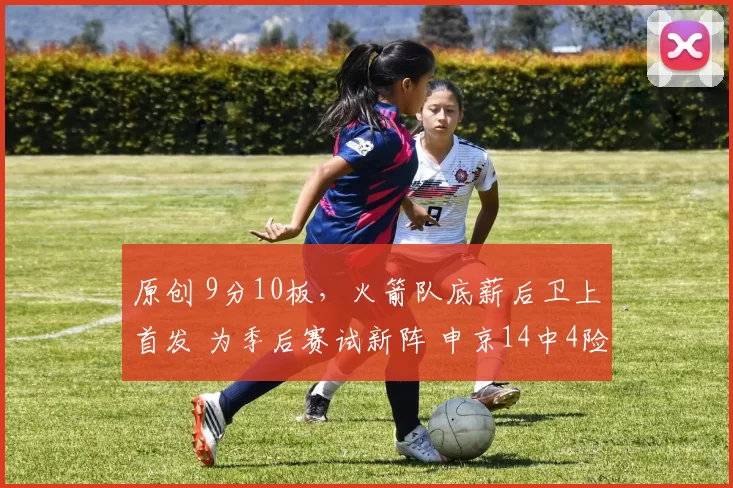 原创 9分10板，火箭队底薪后卫上首发 为季后赛试新阵 申京14中4险成罪人