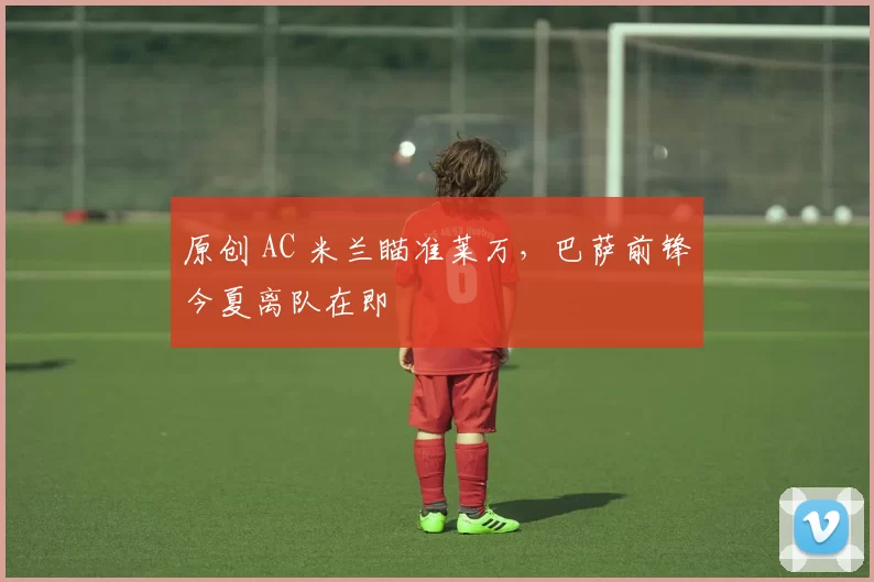 原创 AC 米兰瞄准莱万，巴萨前锋今夏离队在即
