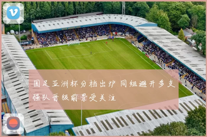 国足亚洲杯分档出炉 同组避开多支强队晋级前景受关注