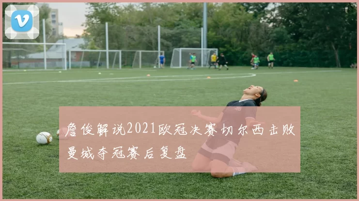 詹俊解说2021欧冠决赛切尔西击败曼城夺冠赛后复盘