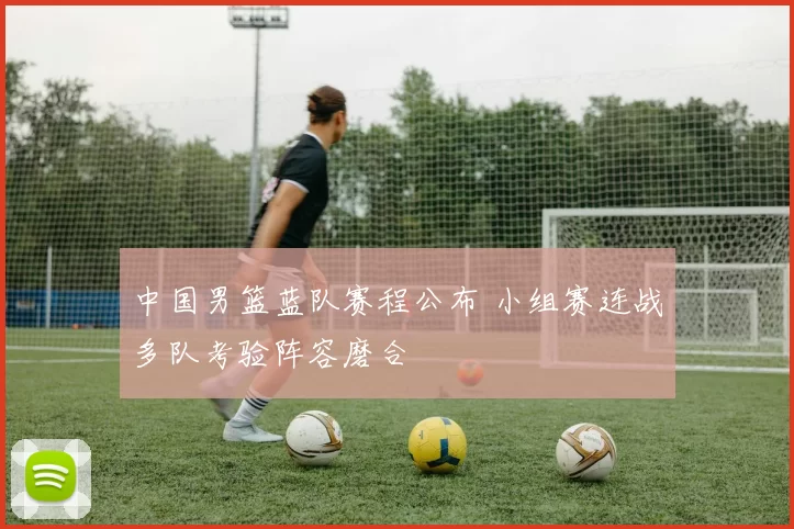 中国男篮蓝队赛程公布 小组赛连战多队考验阵容磨合