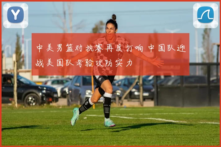 中美男篮对抗赛再度打响 中国队迎战美国队考验攻防实力