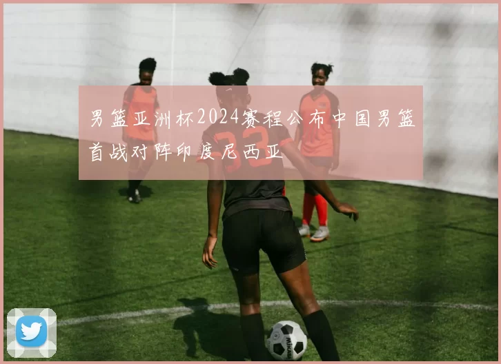 男篮亚洲杯2024赛程公布中国男篮首战对阵印度尼西亚