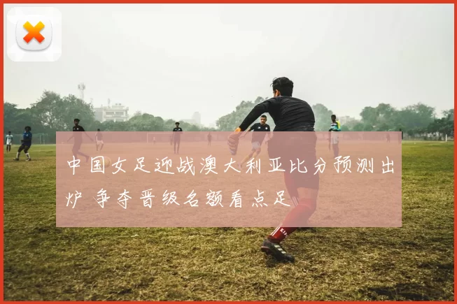 中国女足迎战澳大利亚比分预测出炉 争夺晋级名额看点足