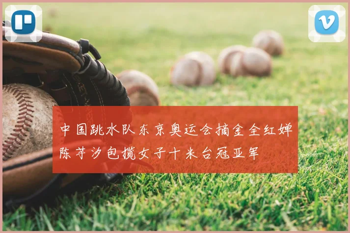 中国跳水队东京奥运会摘金全红婵陈芋汐包揽女子十米台冠亚军