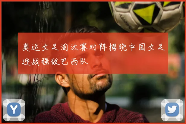 奥运女足淘汰赛对阵揭晓中国女足迎战强敌巴西队