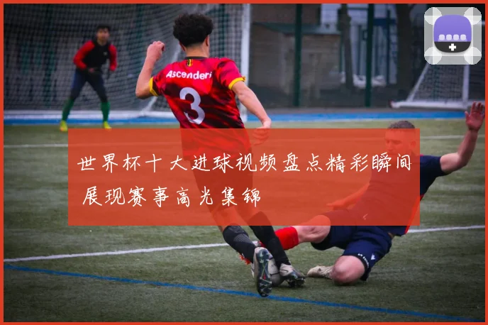 世界杯十大进球视频盘点精彩瞬间 展现赛事高光集锦