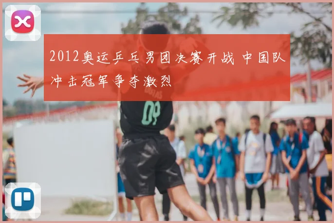 2012奥运乒乓男团决赛开战 中国队冲击冠军争夺激烈