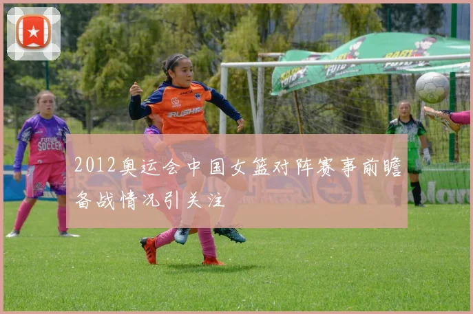 2012奥运会中国女篮对阵赛事前瞻备战情况引关注