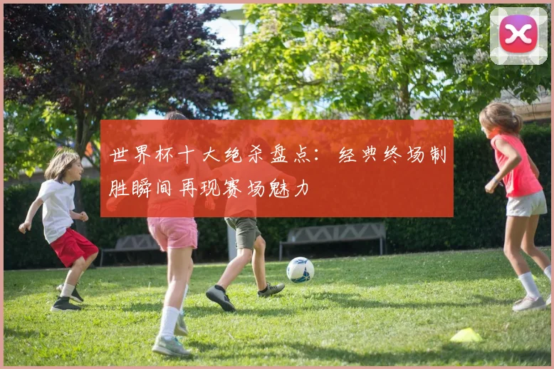 世界杯十大绝杀盘点:经典终场制胜瞬间再现赛场魅力