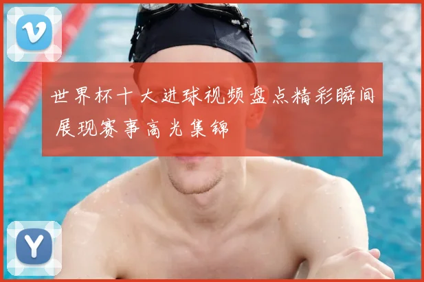 世界杯十大进球视频盘点精彩瞬间 展现赛事高光集锦