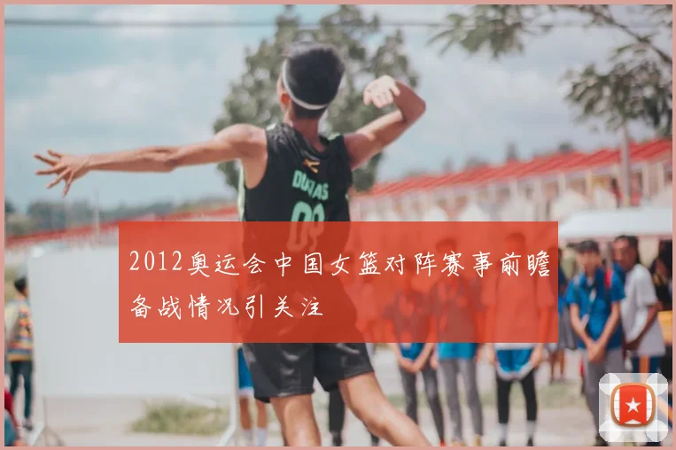 2012奥运会中国女篮对阵赛事前瞻备战情况引关注